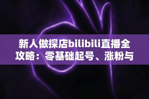 新人做探店bilibili直播全攻略：零基础起号、涨粉与变现的实战指南