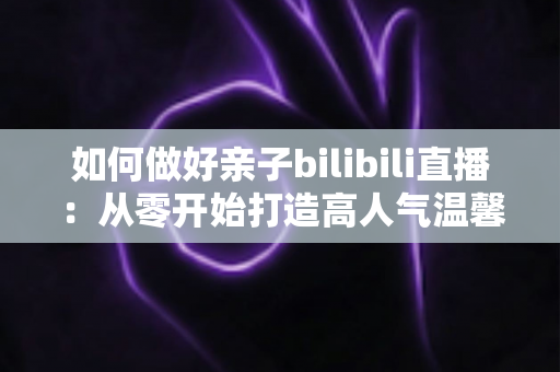 如何做好亲子bilibili直播：从零开始打造高人气温馨亲子直播间的实用全攻略