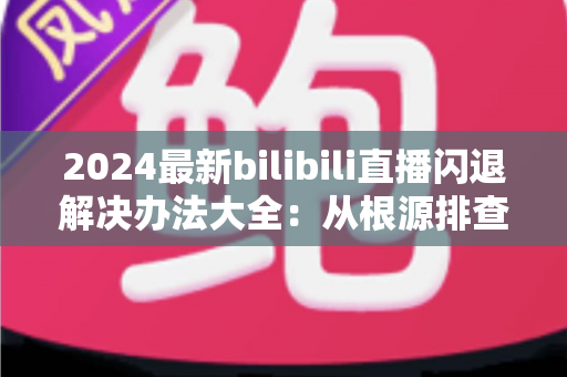 2024最新bilibili直播闪退解决办法大全：从根源排查到彻底修复的实用指南