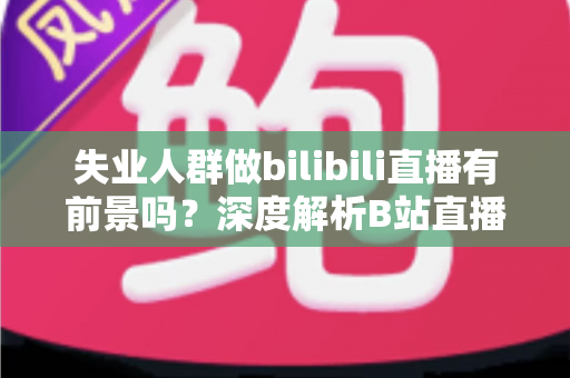 失业人群做bilibili直播有前景吗？深度解析B站直播的机遇、收入与入行全指南