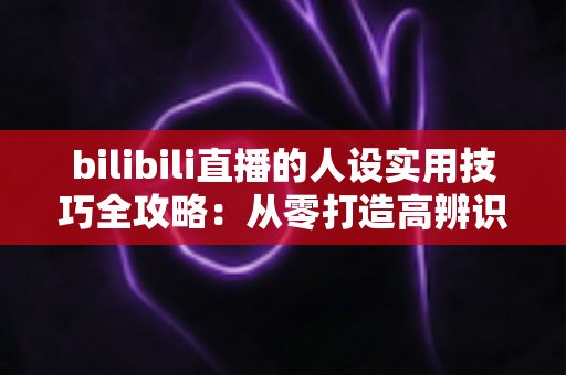 bilibili直播的人设实用技巧全攻略：从零打造高辨识度主播形象，让直播间人气与粉丝黏性双提升
