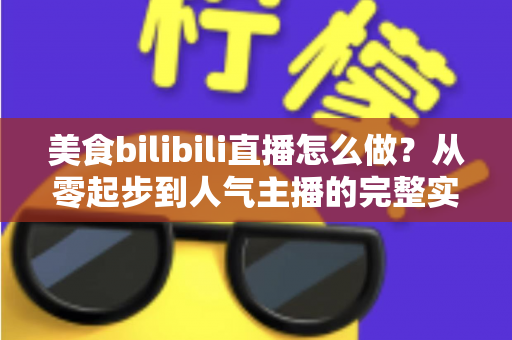 美食bilibili直播怎么做?从零起步到人气主播的完整实战指南 美食bilibili直播怎么做?从零起步到人气主播的完整实战指南