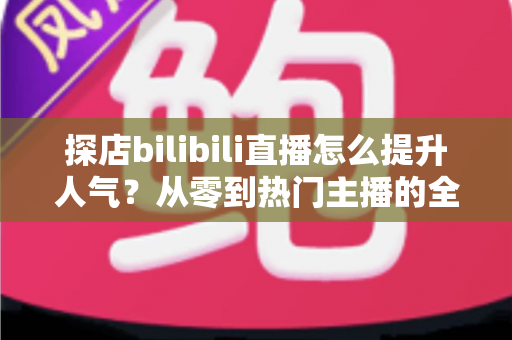 探店bilibili直播怎么提升人气？从零到热门主播的全方位实战运营指南