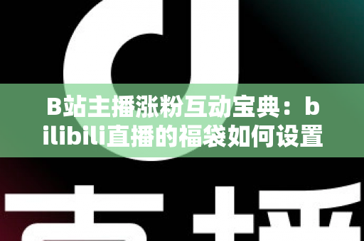 B站主播涨粉互动宝典：bilibili直播的福袋如何设置？手把手教你打造高人气直播间