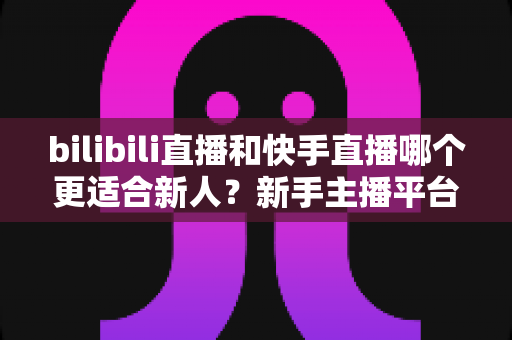 bilibili直播和快手直播哪个更适合新人?新手主播平台选择全攻略 bilibili直播和快手直播哪个更适合新人?新手主播平台选择全攻略