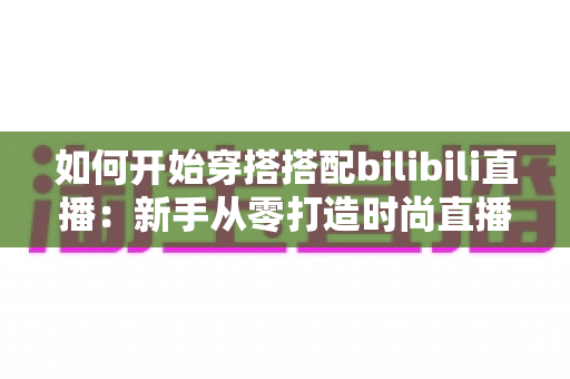 如何开始穿搭搭配bilibili直播：新手从零打造时尚直播间的全流程实战指南