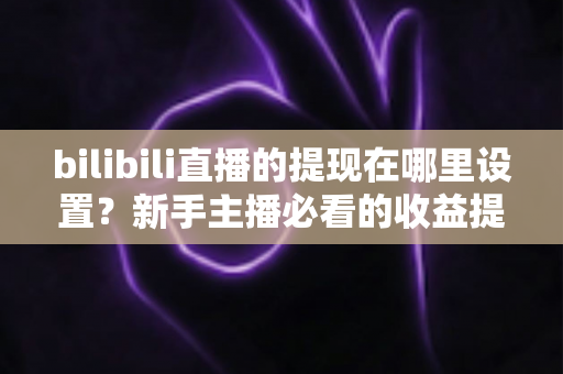 bilibili直播的提现在哪里设置？新手主播必看的收益提现全流程攻略