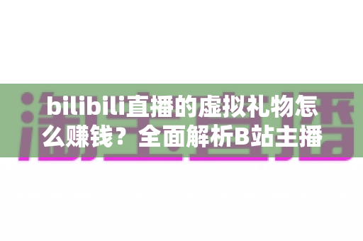 bilibili直播的虚拟礼物怎么赚钱？全面解析B站主播的礼物变现之路