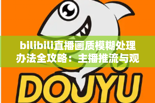 bilibili直播画质模糊处理办法全攻略:主播推流与观众端双重优化,告别马赛克画面 bilibili直播画质模糊处理办法全攻略:主播推流与观众端双重优化,告别马赛克画面