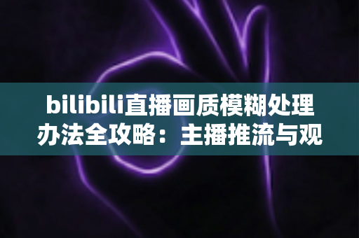 bilibili直播画质模糊处理办法全攻略：主播推流与观众端双重优化，告别马赛克画面