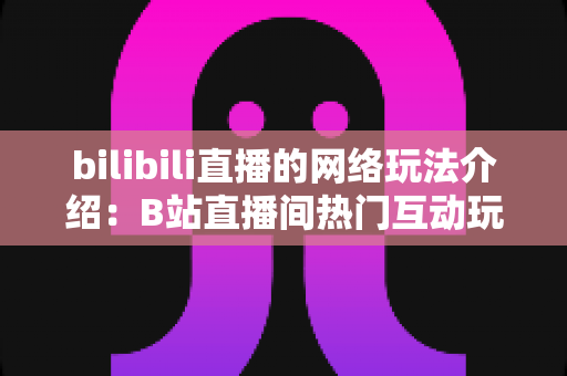 bilibili直播的网络玩法介绍:B站直播间热门互动玩法与新手开播全攻略 bilibili直播的网络玩法介绍:B站直播间热门互动玩法与新手开播全攻略