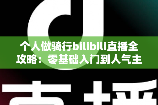 个人做骑行bilibili直播全攻略：零基础入门到人气主播的实战指南