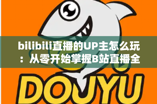 bilibili直播的UP主怎么玩:从零开始掌握B站直播全攻略 bilibili直播的UP主怎么玩:从零开始掌握B站直播全攻略