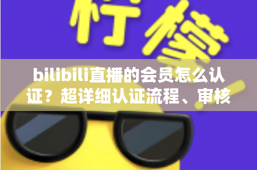 bilibili直播的会员怎么认证？超详细认证流程、审核要点与避坑指南一次看懂