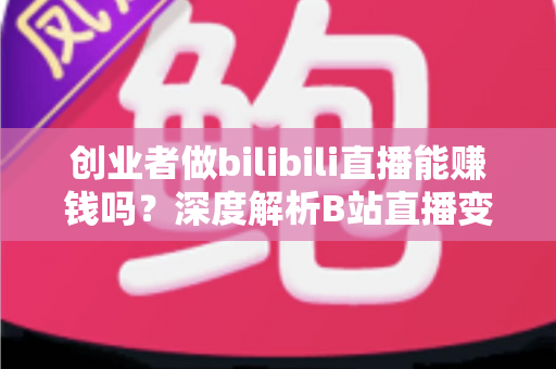 创业者做bilibili直播能赚钱吗？深度解析B站直播变现全攻略与实战指南