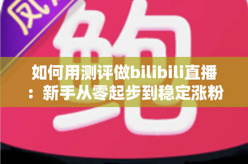 如何用测评做bilibili直播：新手从零起步到稳定涨粉变现的全流程实战指南