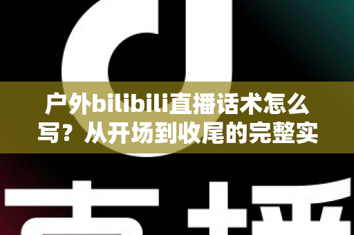 户外bilibili直播话术怎么写？从开场到收尾的完整实操指南助你快速涨粉