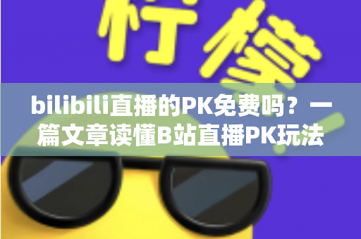 bilibili直播的PK免费吗？一篇文章读懂B站直播PK玩法与费用真相