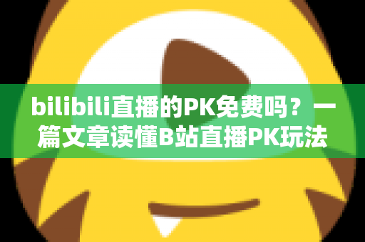 bilibili直播的PK免费吗？一篇文章读懂B站直播PK玩法与费用真相