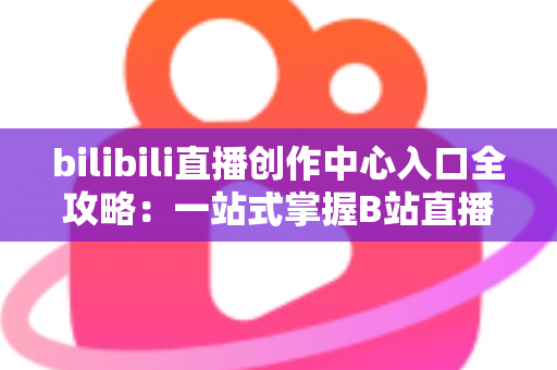 bilibili直播创作中心入口全攻略:一站式掌握B站直播开播、管理与涨粉秘诀 bilibili直播创作中心入口全攻略:一站式掌握B站直播开播、管理与涨粉秘诀