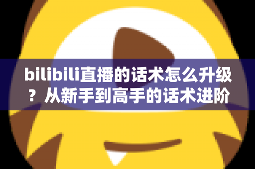 bilibili直播的话术怎么升级？从新手到高手的话术进阶实战指南