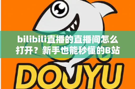 bilibili直播的直播间怎么打开？新手也能秒懂的B站直播间观看与开播全攻略