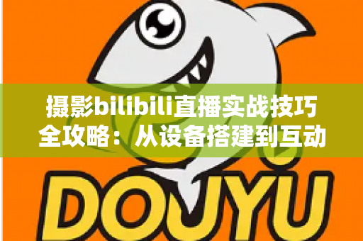 摄影bilibili直播实战技巧全攻略：从设备搭建到互动涨粉的完整实战指南