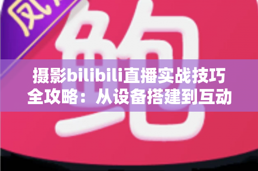 摄影bilibili直播实战技巧全攻略：从设备搭建到互动涨粉的完整实战指南
