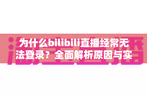 为什么bilibili直播经常无法登录？全面解析原因与实用解决方案一站式指南