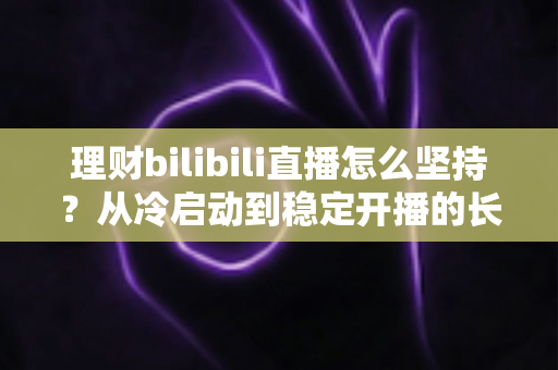 理财bilibili直播怎么坚持?从冷启动到稳定开播的长效运营与心态修炼全指南 理财bilibili直播怎么坚持?从冷启动到稳定开播的长效运营与心态修炼全指南