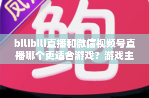 bilibili直播和微信视频号直播哪个更适合游戏？游戏主播选平台深度对比与实战指南