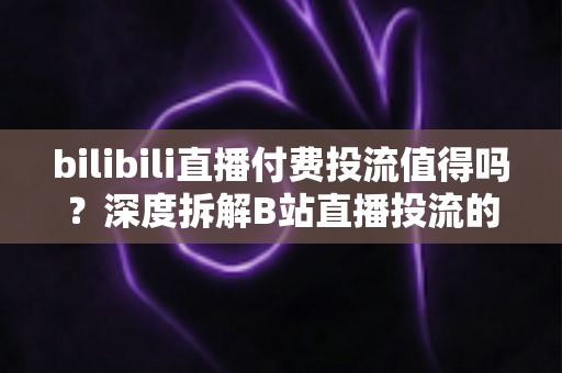 bilibili直播付费投流值得吗？深度拆解B站直播投流的成本、收益与实战打法
