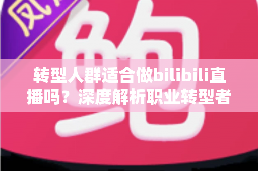 转型人群适合做bilibili直播吗?深度解析职业转型者的B站直播创业指南 转型人群适合做bilibili直播吗?深度解析职业转型者的B站直播创业指南