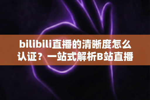 bilibili直播的清晰度怎么认证？一站式解析B站直播画质认证条件、流程与实用技巧