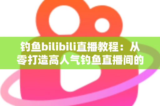 钓鱼bilibili直播教程：从零打造高人气钓鱼直播间的完整实战指南