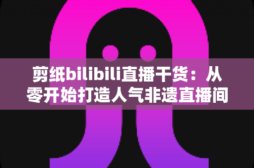 剪纸bilibili直播干货:从零开始打造人气非遗直播间全攻略 剪纸bilibili直播干货:从零开始打造人气非遗直播间全攻略