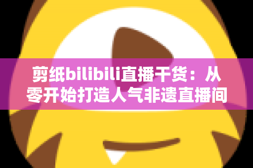 剪纸bilibili直播干货:从零开始打造人气非遗直播间全攻略 剪纸bilibili直播干货:从零开始打造人气非遗直播间全攻略