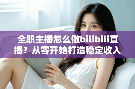 全职主播怎么做bilibili直播？从零开始打造稳定收入的B站直播完全指南
