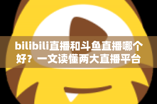 bilibili直播和斗鱼直播哪个好?一文读懂两大直播平台的差异与选择指南 bilibili直播和斗鱼直播哪个好?一文读懂两大直播平台的差异与选择指南