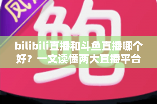 bilibili直播和斗鱼直播哪个好?一文读懂两大直播平台的差异与选择指南 bilibili直播和斗鱼直播哪个好?一文读懂两大直播平台的差异与选择指南