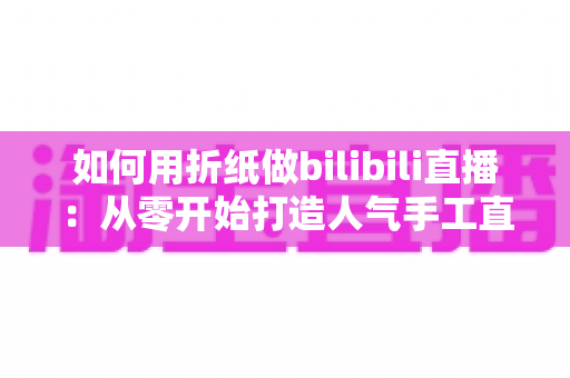 如何用折纸做bilibili直播：从零开始打造人气手工直播间的完整攻略