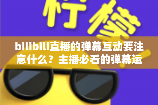 bilibili直播的弹幕互动要注意什么？主播必看的弹幕运营实战指南