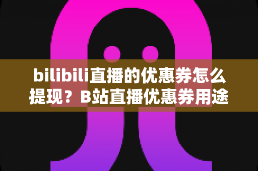 bilibili直播的优惠券怎么提现？B站直播优惠券用途、提现流程与防骗指南一文讲透