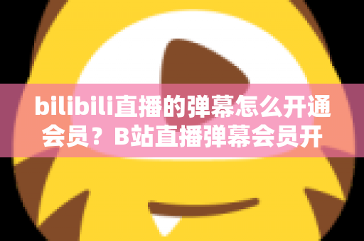bilibili直播的弹幕怎么开通会员？B站直播弹幕会员开通步骤、特权与避坑指南全解析