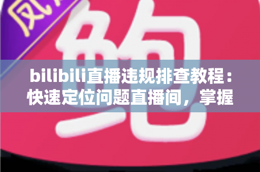 bilibili直播违规排查教程:快速定位问题直播间,掌握自查、整改与申诉全流程 bilibili直播违规排查教程:快速定位问题直播间,掌握自查、整改与申诉全流程
