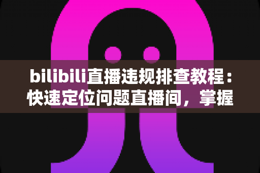 bilibili直播违规排查教程：快速定位问题直播间，掌握自查、整改与申诉全流程