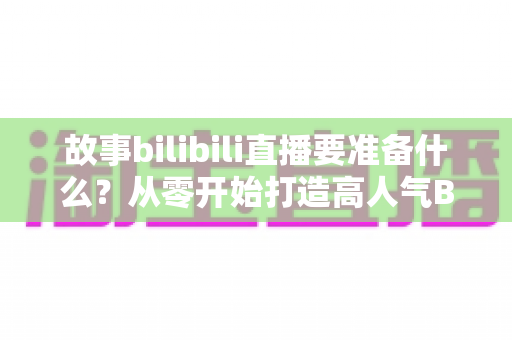 故事bilibili直播要准备什么？从零开始打造高人气B站直播间的完整备战指南