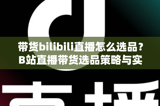 带货bilibili直播怎么选品？B站直播带货选品策略与实战技巧全解析