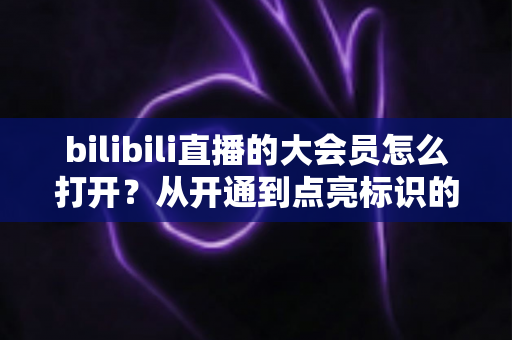 bilibili直播的大会员怎么打开?从开通到点亮标识的完整实用指南 bilibili直播的大会员怎么打开?从开通到点亮标识的完整实用指南