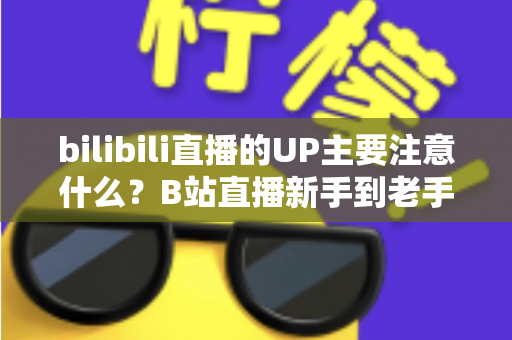 bilibili直播的UP主要注意什么？B站直播新手到老手都需要的全方位注意事项与实战指南